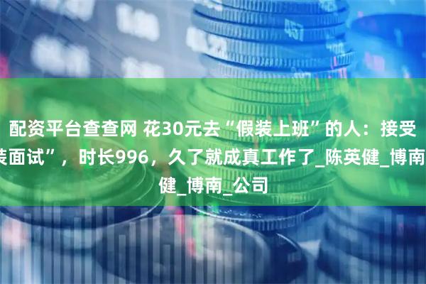配资平台查查网 花30元去“假装上班”的人：接受“假装面试”，时长996，久了就成真工作了_陈英健_博南_公司