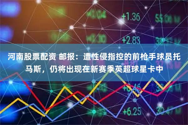 河南股票配资 邮报：遭性侵指控的前枪手球员托马斯，仍将出现在新赛季英超球星卡中