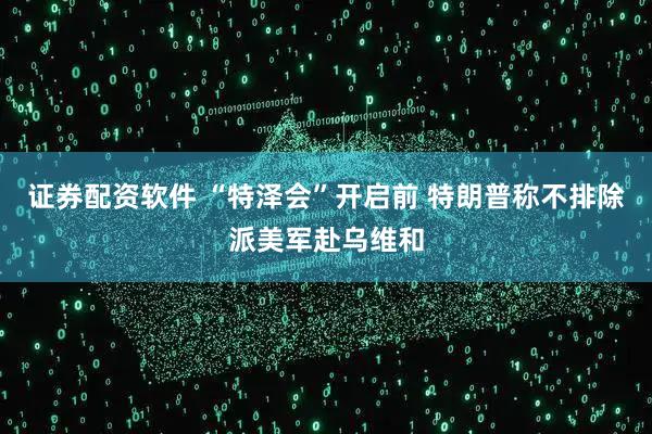 证券配资软件 “特泽会”开启前 特朗普称不排除派美军赴乌维和