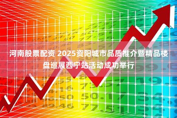 河南股票配资 2025资阳城市品质推介暨精品楼盘巡展西宁站活动成功举行