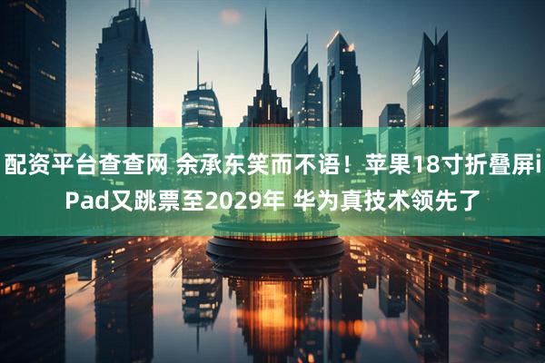 配资平台查查网 余承东笑而不语！苹果18寸折叠屏iPad又跳票至2029年 华为真技术领先了
