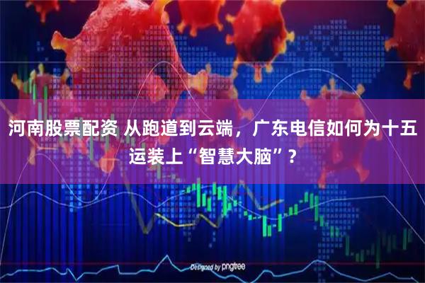 河南股票配资 从跑道到云端，广东电信如何为十五运装上“智慧大脑”？