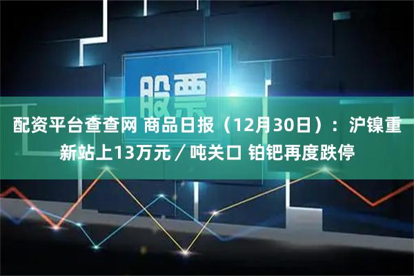 配资平台查查网 商品日报（12月30日）：沪镍重新站上13万元／吨关口 铂钯再度跌停