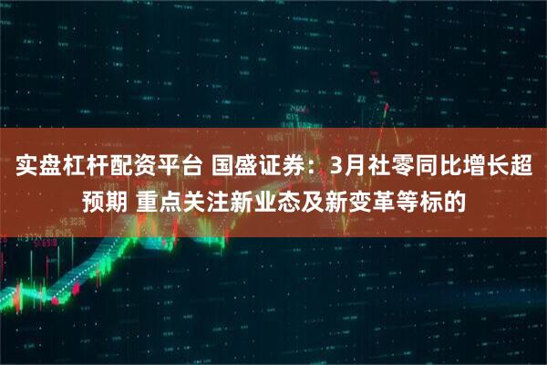 实盘杠杆配资平台 国盛证券：3月社零同比增长超预期 重点关注新业态及新变革等标的