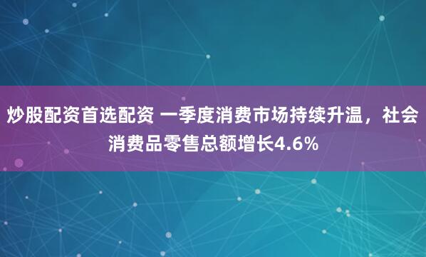 炒股配资首选配资 一季度消费市场持续升温，社会消费品零售总额增长4.6%