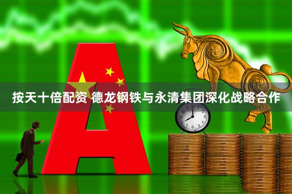 按天十倍配资 德龙钢铁与永清集团深化战略合作