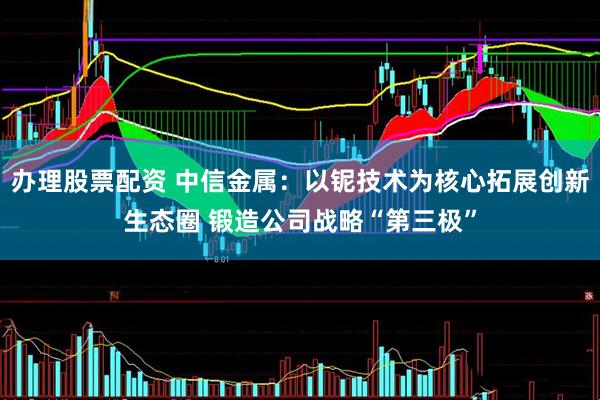 办理股票配资 中信金属：以铌技术为核心拓展创新生态圈 锻造公司战略“第三极”