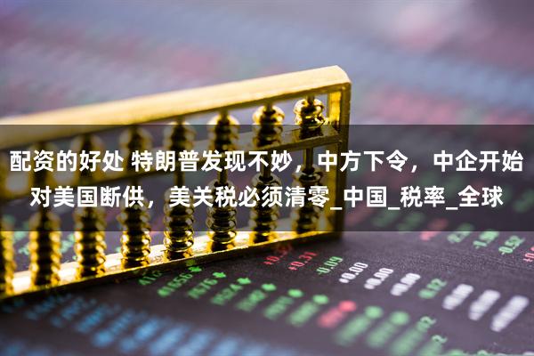 配资的好处 特朗普发现不妙，中方下令，中企开始对美国断供，美关税必须清零_中国_税率_全球