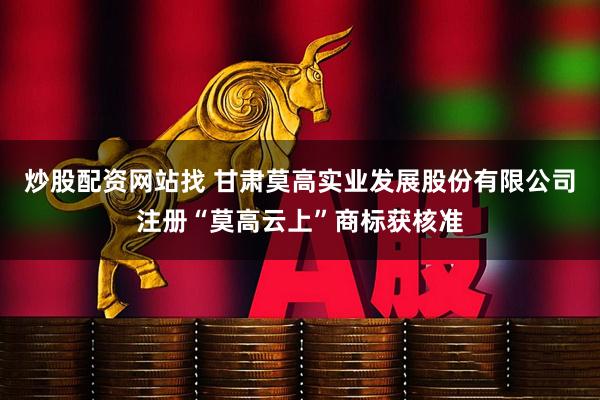 炒股配资网站找 甘肃莫高实业发展股份有限公司注册“莫高云上”商标获核准