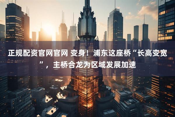 正规配资官网官网 变身！浦东这座桥“长高变宽”，主桥合龙为区域发展加速