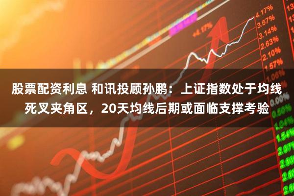 股票配资利息 和讯投顾孙鹏：上证指数处于均线死叉夹角区，20天均线后期或面临支撑考验