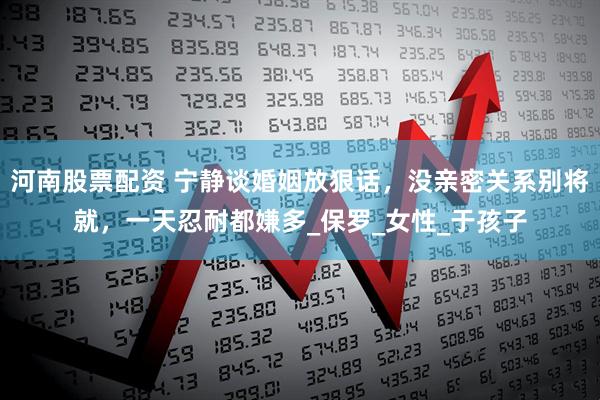 河南股票配资 宁静谈婚姻放狠话，没亲密关系别将就，一天忍耐都嫌多_保罗_女性_于孩子