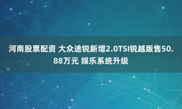 河南股票配资 大众途锐新增2.0TSI锐越版售50.88万元 娱乐系统升级