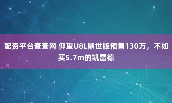 配资平台查查网 仰望U8L鼎世版预售130万，不如买5.7m的凯雷德