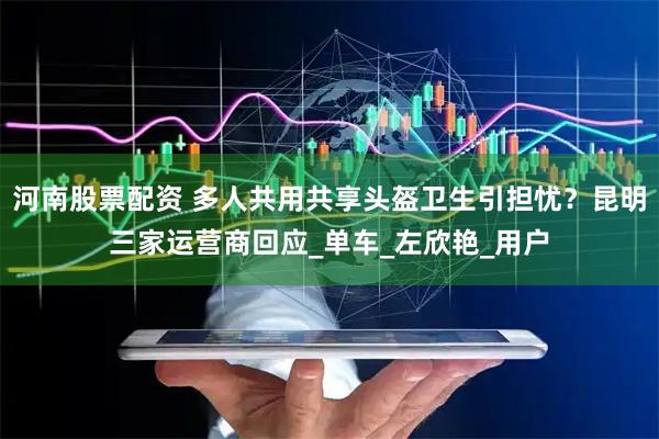 河南股票配资 多人共用共享头盔卫生引担忧？昆明三家运营商回应_单车_左欣艳_用户